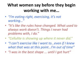What women say before they begin 
working with me… 
• “I’m eating right, exercising, it’s not 
working…” 
• “It’s like the...
