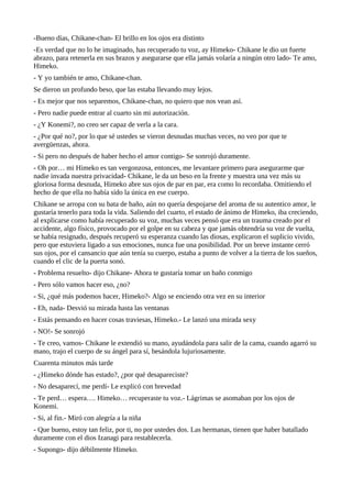 -Bueno días, Chikane-chan- El brillo en los ojos era distinto
-Es verdad que no lo he imaginado, has recuperado tu voz, ay Himeko- Chikane le dio un fuerte
abrazo, para retenerla en sus brazos y asegurarse que ella jamás volaría a ningún otro lado- Te amo,
Himeko.
- Y yo también te amo, Chikane-chan.
Se dieron un profundo beso, que las estaba llevando muy lejos.
- Es mejor que nos separemos, Chikane-chan, no quiero que nos vean así.
- Pero nadie puede entrar al cuarto sin mi autorización.
- ¿Y Konemi?, no creo ser capaz de verla a la cara.
- ¿Por qué no?, por lo que sé ustedes se vieron desnudas muchas veces, no veo por que te
avergüenzas, ahora.
- Si pero no después de haber hecho el amor contigo- Se sonrojó duramente.
- Oh por… mi Himeko es tan vergonzosa, entonces, me levantare primero para asegurarme que
nadie invada nuestra privacidad- Chikane, le da un beso en la frente y muestra una vez más su
gloriosa forma desnuda, Himeko abre sus ojos de par en par, era como lo recordaba. Omitiendo el
hecho de que ella no había sido la única en ese cuerpo.
Chikane se arropa con su bata de baño, aún no quería despojarse del aroma de su autentico amor, le
gustaría tenerlo para toda la vida. Saliendo del cuarto, el estado de ánimo de Himeko, iba creciendo,
al explicarse como había recuperado su voz, muchas veces pensó que era un trauma creado por el
accidente, algo físico, provocado por el golpe en su cabeza y que jamás obtendría su voz de vuelta,
se había resignado, después recuperó su esperanza cuando las diosas, explicaron el suplicio vivido,
pero que estuviera ligado a sus emociones, nunca fue una posibilidad. Por un breve instante cerró
sus ojos, por el cansancio que aún tenía su cuerpo, estaba a punto de volver a la tierra de los sueños,
cuando el clic de la puerta sonó.
- Problema resuelto- dijo Chikane- Ahora te gustaría tomar un baño conmigo
- Pero sólo vamos hacer eso, ¿no?
- Si, ¿qué más podemos hacer, Himeko?- Algo se enciendo otra vez en su interior
- Eh, nada- Desvió su mirada hasta las ventanas
- Estás pensando en hacer cosas traviesas, Himeko.- Le lanzó una mirada sexy
- NO!- Se sonrojó
- Te creo, vamos- Chikane le extendió su mano, ayudándola para salir de la cama, cuando agarró su
mano, trajo el cuerpo de su ángel para sí, besándola lujuriosamente.
Cuarenta minutos más tarde
- ¿Himeko dónde has estado?, ¿por qué desapareciste?
- No desaparecí, me perdí- Le explicó con brevedad
- Te perd… espera…. Himeko… recuperaste tu voz.- Lágrimas se asomaban por los ojos de
Konemi.
- Si, al fin.- Miró con alegría a la niña
- Que bueno, estoy tan feliz, por ti, no por ustedes dos. Las hermanas, tienen que haber batallado
duramente con el dios Izanagi para restablecerla.
- Supongo- dijo débilmente Himeko.
 