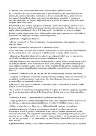 - Volvamos a casa, tenemos que refugiarnos corremos peligro quedándonos acá.
En la comodidad del vehículo, iban admirando el tétrico espectáculo, los rayos descendían por
decenas, los vientos se convertían en tornados, la lluvia lo empeoraba todo, la gente corría con
desesperación buscando un refugio para guarecerse, a media que avanzaban, el panorama se
agravaba, explosiones por doquier, accidente de autos, vehículos de emergencia corriendo por la
carretera, nadie estaba seguro.
Estacionando el auto fuera de la propiedad Himemiya, las dos futuras esposas, corrieron lo más a
prisa que podían, ignorando los truenos que retumbaban por encima de sus cabezas, o del rayo que
cayó a kilómetros delante de ellas, o de la lluvia que les impedía abrir sus ojos con totalidad.
Estaban cerca de las puertas de madera de la mansión, estaba a salvo, pero una voz profunda hace
que volteen sus cuerpos para distinguir una divina presencia.
- ¿Quién eres?- Preguntaron al unísono.
- ¿No me reconocen?, soy Ame no Murakumo o Konemi, nómbrenme como más deseen- Les dio
una triste sonrisa
- ¿Konemi?- Una vez más hablaron como si fueran una sola voz.
- Si-se acercó más caminando refinadamente, con su cabellera plateada ondulando al son del viento,
las lluvias recorriendo su las facciones de su adulto rostro y su cuerpo esbelto y sinuoso.
- ¿Por qué has descendido a la tierra?, ¿tú sabes lo que está ocurriendo?, ¿una vez más seremos
sacrificadas?- Chikane preguntó con voz entrecortada llena de temor.
- Por desgracia conozco las respuestas a tus interrogantes, Chikane, desde el día que retorne al país
de Izumo, fui advertida de los planes del dios de los cielos, Izanagi, supe de los mensajes que le
envió a Himeko mediante sueños, perdón me corrijo, pesadillas. No fue un buen perdedor y desea
que ustedes revivan hasta el final de los tiempos, sus batallas contra el Orochi- Su mirada reflejo
aflicción
- Noooooo- Gritó Himeko-NOOOOOOOOOOOOO- y se derrumbó en los brazos de Chikane.
- Tranquila, si está Konemi con nosotras es porque tiene una estrategia, ella no nos abandonara, nos
remedirá de este infame destino, confiemos en ella.- Los sollozos de Himeko se atenuaron,
entretanto Konemi, permanecía en silencio.
- ¿De verdad?, ¿has venido ha salvarnos, a esta ciudad, al país y al mundo?- Los ojos de Himeko
reflejan un brillo de esperanza
- Sí, el pretexto de esta conversación es despedirme de ustedes, de aceptar mi castigo que eludí hace
más de un año, gracias a la defensa de las diosas del sol y la luna y de su imprevista separación…
yo.
- No lo digas, Konemi…- Himeko mira con ojos envueltos en lágrimas.
- Tengo que decírselos, lamento desde el profundo de mi ser no cumplir mi promesa de visitarla en
un futuro, de no observarlas cada día cuando estén envueltas de felicidad, porque no exis…
- Cállate, lo prometiste, ayer dijiste que…- Su llanto la impide continuar con su alegato.
- Perdóname Himeko y Chikane, acepto con alegría este sacrificio, obtuve experiencias
maravillosas, más de lo que había anhelado en mi vida inmortal, ustedes me enseñaron, lo más
valioso de este mundo, que no puede ser entendido por libros, ni enseñado por otras personas, sólo
que tiene que ser vivido y sentido con el corazón y no con la razón, es por eso que gustosa entregaré
mi vida, para que de una vez por todas queden con plena libertad, sin que el dios interfiera en sus
vidas mortales.
Caprichosamente el viento y la lluvia creaban una melodía conocida por las tres y por los asistentes
 