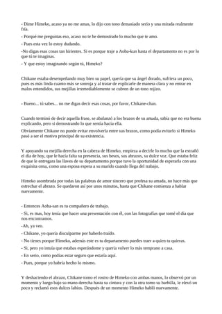 - Dime Himeko, acaso ya no me amas, lo dijo con tono demasiado serio y una mirada realmente
fría.
- Porqué me preguntas eso, acaso no te he demostrado lo mucho que te amo.
- Pues esta vez lo estoy dudando.
-No digas esas cosas tan hirientes. Si es porque traje a Aoba-kun hasta el departamento no es por lo
que tú te imaginas.
- Y que estoy imaginando según tú, Himeko?


Chikane estaba desempeñando muy bien su papel, quería que su ángel dorado, sufriera un poco,
pues es más linda cuanto más se sonroja y al tratar de explicarle de manera clara y no entrar en
malos entendidos, sus mejillas irremediablemente se cubren de un tono rojizo.


- Bueno... tú sabes... no me digas decir esas cosas, por favor, Chikane-chan.


Cuando terminó de decir aquella frase, se abalanzó a los brazos de su amada, sabía que no era buena
explicando, pero si demostrando lo que sentía hacia ella.
Obviamente Chikane no puede evitar envolverla entre sus brazos, como podía evitarlo si Himeko
pasó a ser el motivo principal de su existencia.


Y apoyando su mejilla derecha en la cabeza de Himeko, empieza a decirle lo mucho que la extrañó
el día de hoy, que le hacía falta su presencia, sus besos, sus abrazos, su dulce voz. Que estaba feliz
de que le entregara las llaves de su departamento porque tuvo la oportunidad de esperarla con una
exquisita cena, como una esposa espera a su marido cuando llega del trabajo.


Himeko asombrada por todas las palabras de amor sincero que profesa su amada, no hace más que
estrechar el abrazo. Se quedaron así por unos minutos, hasta que Chikane comienza a hablar
nuevamente.


- Entonces Aoba-san es tu compañero de trabajo.
- Si, es mas, hoy tenía que hacer una presentación con él, con las fotografías que tomé el día que
nos encontramos.
-Ah, ya veo.
- Chikane, yo quería disculparme por haberlo traído.
- No tienes porque Himeko, además este es tu departamento puedes traer a quien tu quieras.
- Si, pero yo intuía que estabas esperándome y quería volver lo más temprano a casa.
- En serio, como podías estar seguro que estaría aquí.
- Pues, porque yo habría hecho lo mismo.


Y deshaciendo el abrazo, Chikane tomo el rostro de Himeko con ambas manos, lo observó por un
momento y luego bajo su mano derecha hasta su cintura y con la otra tomo su barbilla, le elevó un
poco y reclamó esos dulces labios. Después de un momento Himeko habló nuevamente.
 