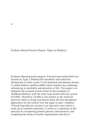 4
Evidence-Based Practice Project- Paper on Diabetes
Evidence-Based practice project- Closed Loop Insulin Delivery
System on Type 1 DiabetesThe metabolic and endocrine
dysfunction in other words T-cell mediated autoimmune disease
is called diabetes mellitus (DM) which contains sky-rocketing
influencing in morbidity and mortality of life. This paper is to
elaborate the research article based on the treatment of
childhood diabetes with the close loop insulin delivery system
(CLIDS). Therefore, CLIDS is also known as the artificial
pancreas which is being considered under the best therapeutic
approaches for the control over the sugar in type 1 diabetes.
“Closed loop delivery system is an innovative tool which is
made up of synthetic materials, it works as a substitute of the
pancreas by recognizing plasma glucose concentration, and
computing the needs of insulin requirements and also it
 