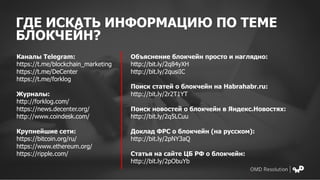 ГДЕ ИСКАТЬ ИНФОРМАЦИЮ ПО ТЕМЕ
БЛОКЧЕЙН?
Каналы Telegram:
https://t.me/blockchain_marketing
https://t.me/DeCenter
https://t.me/forklog
Журналы:
http://forklog.com/
https://news.decenter.org/
http://www.coindesk.com/
Крупнейшие сети:
https://bitcoin.org/ru/
https://www.ethereum.org/
https://ripple.com/
Объяснение блокчейн просто и наглядно:
http://bit.ly/2q84yXH
http://bit.ly/2qusiIC
Поиск статей о блокчейн на Habrahabr.ru:
http://bit.ly/2r2T1YT
Поиск новостей о блокчейн в Яндекс.Новостях:
http://bit.ly/2q5LCuu
Доклад ФРС о блокчейн (на русском):
http://bit.ly/2pNY3aQ
Статья на сайте ЦБ РФ о блокчейн:
http://bit.ly/2pObuYb
 