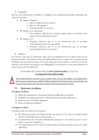 3. Conclusion
Sur base des informations recueillies, tu rédigeras une conclusion personnelle répondant aux
questions suivantes :
Par rapport à l’option :
o Qu’as-tu appris dans ton option ?
o Que t’a-t-elle apporté ?
o Correspond-elle à tes attentes ?
Par rapport à ton orientation :
o Vers quelle(s) option(s) du troisième degré penses-tu t’orienter pour
mener à bien ton projet personnel ?
Par rapport à toi :
o Pourquoi estimes-tu que la ou les formation(s) que tu envisages
conviendrai(en)t bien à ta personnalité ?
o Pourquoi estimes-tu que la ou les formation(s) que tu envisages
conviendrai(en)t bien à tes attentes ?

4. Annexes :
Les annexes sont tous les documents utiles pour la compréhension de la partie écrite de ton
projet personnel et de formation, mais pas indispensables dans le contenu. Ici, tu pourras insérer
l’évaluation de ton maitre de stage, ton horaire signé par les deux parties, ta lettre de motivation
adressée à ton référent, un lexique et une bibliographie (si nécessaires), et ton auto-évaluation du
dossier écrit et de ton implication.

LE DOSSIER EST A REMETTRE EN DEUX EXEMPLAIRES À L’ACCUEIL
LE MARDI 29 AVRIL 2014 À 8H20.
Tout retard entraîne un échec pour la partie écrite. En cas de maladie, il est impératif de
prévenir et de remettre un certificat médical endéans les 24 heures. Pour que le dossier soit
évalué, il faut ensuite qu’il soit remis au plus tard le jour du retour à l’école.
VI.

Partie orale : La défense

Consignes de forme





Durée de la présentation : 5 minutes minimum et 10 minutes maximum.
Utilisation de supports pertinents : affiches, photos, panneaux, diaporama,…
Utilisation d’un vocabulaire approprié.
Tenue vestimentaire adéquate.

Consignes de fond
Ta défense orale sera divisée en trois parties :
 Tes réflexions à propos de l’année écoulée (ton arrivée en 4e, ce que tu as aimé pendant
l’année, les difficultés que tu as rencontrées…).
 La présentation de ta situation d’intégration (pourquoi tu l’as choisi, ce que tu en as
pensé, ce que cela t’a apporté…).
 Une argumentation de ton choix de formation pour l’année prochaine et pour tes études
supérieures.
Carnet de route – Projet personnel et de formation- 2013/2014

Page 3

 
