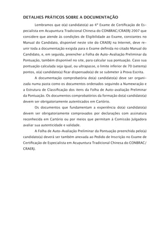 DETALHES PRÁTICOS SOBRE A DOCUMENTAÇÃO
Lembramos que o(a) candidato(a) ao 4º Exame de Certiﬁcação de Es-
pecialista em Acupuntura Tradicional Chinesa do CONBRAC/CRAERJ 2007 que
considere que atende às condições de Eligibilidade ao Exame, constantes no
Manual do Candidato, disponível neste site do CRAERJ na Internet, deve re-
unir toda a documentação exigida para o Exame deﬁnida no citado Manual do
Candidato, e, em seguida, preencher a Folha de Auto-Avaliação Preliminar da
Pontuação, também disponível no site, para calcular sua pontuação. Caso sua
pontuação calculada seja igual, ou ultrapasse, o limite inferior de 70 (setenta)
pontos, o(a) candidato(a) ﬁcar dispensado(a) de se submeter à Prova Escrita.
A documentação comprobatória do(a) candidato(a) deve ser organi-
zada numa pasta como os documentos ordenados seguindo a Numewração e
a Estrutura de Classiﬁcação dos itens da Folha de Auto-avaliação Preliminar
da Pontuação. Os documentos comprobatórios da formação do(a) candidato(a)
devem ser obrigatoriamente autenticados em Cartório.
Os documentos que fundamentam a experiência do(a) candidato(a)
devem ser obrigatoriamente comprovados por declarações com assinatura
reconhecida em Cartório ou por meios que permitam à Comissão Julgadora
avaliar sua autenticidade e validade.
A Folha de Auto-Avaliação Preliminar da Pontuação preenchida pelo(a)
candidato(a) deverá ser também anexada ao Pedido de Inscrição no Exame de
Certiﬁcação de Especialista em Acupuntura Tradicional Chinesa do CONBRAC/
CRAERJ.
 