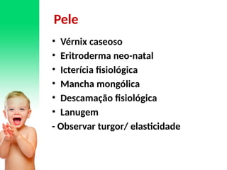 Pele
• Vérnix caseoso
• Eritroderma neo-natal
• Icterícia fisiológica
• Mancha mongólica
• Descamação fisiológica
• Lanugem
- Observar turgor/ elasticidade
 