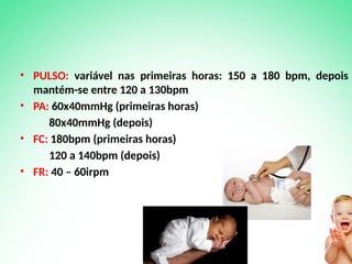 • PULSO: variável nas primeiras horas: 150 a 180 bpm, depois
mantém-se entre 120 a 130bpm
• PA: 60x40mmHg (primeiras horas)
80x40mmHg (depois)
• FC: 180bpm (primeiras horas)
120 a 140bpm (depois)
• FR: 40 – 60irpm
 