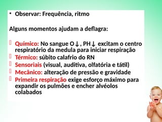 • Observar: Frequência, ritmo
Alguns momentos ajudam a deflagra:
- Químico: No sangue O↓, PH↓ excitam o centro
respiratório da medula para iniciar respiração
- Térmico: súbito calafrio do RN
- Sensoriais (visual, auditiva, olfatória e tátil)
- Mecânico: alteração de pressão e gravidade
- Primeira respiração exige esforço máximo para
expandir os pulmões e encher alvéolos
colabados
 