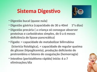 Sistema Digestivo
• Digestão bucal (quase nula)
• Digestão gástrica (capacidade de 30 a 40ml 1ºs dias)
• Digestão precária ( a criança só consegue absorver
proteínas e carboidratos simples, de 0 a 6 meses
deficiência de lipase pancreática)
• Fígado: < capacidade de metabolizar bilirrubina
(icterícia fisiológica), < capacidade de regular queima
de glicose (hipoglicemia), produção deficiente de
protrombina e fatores de coagulação (hemorragia)
• Intestino (peristaltismo rápido) início: 6 a 7
eliminações/dia
 