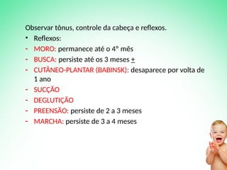 Observar tônus, controle da cabeça e reflexos.
• Reflexos:
- MORO: permanece até o 4º mês
- BUSCA: persiste até os 3 meses +
- CUTÂNEO-PLANTAR (BABINSK): desaparece por volta de
1 ano
- SUCÇÃO
- DEGLUTIÇÃO
- PREENSÃO: persiste de 2 a 3 meses
- MARCHA: persiste de 3 a 4 meses
 
