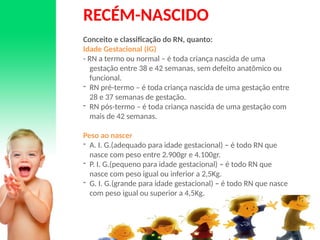 RECÉM-NASCIDO
Conceito e classificação do RN, quanto:
Idade Gestacional (IG)
- RN a termo ou normal – é toda criança nascida de uma
gestação entre 38 e 42 semanas, sem defeito anatômico ou
funcional.
- RN pré-termo – é toda criança nascida de uma gestação entre
28 e 37 semanas de gestação.
- RN pós-termo – é toda criança nascida de uma gestação com
mais de 42 semanas.
Peso ao nascer
- A. I. G.(adequado para idade gestacional) – é todo RN que
nasce com peso entre 2.900gr e 4.100gr.
- P. I. G.(pequeno para idade gestacional) – é todo RN que
nasce com peso igual ou inferior a 2,5Kg.
- G. I. G.(grande para idade gestacional) – é todo RN que nasce
com peso igual ou superior a 4,5Kg.
 