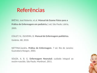 Referências
BRÊTAS, José Roberto, et.al. Manual de Exame Físico para a
Prática de Enfermagem em pediatria,1 ed; São Paulo; Látria,
2005.
COLLET, N.; OLIVEIRA, B. Manual de Enfermagem pediátrica.
Goiânia: AB, 2010.
NETTINA,Sandra. Prática de Enfermagem. 7 ed. Rio de Janeiro:
Guanabara Koogan, 2003.
SOUZA, A. B. G. Enfermagem Neonatal: cuidado integral ao
recém-nascido. São Paulo: Martinari, 2011.
 