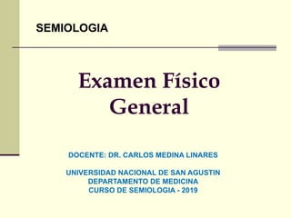 Examen Físico
General
SEMIOLOGIA
DOCENTE: DR. CARLOS MEDINA LINARES
UNIVERSIDAD NACIONAL DE SAN AGUSTIN
DEPARTAMENTO DE MEDICINA
CURSO DE SEMIOLOGIA - 2019
 
