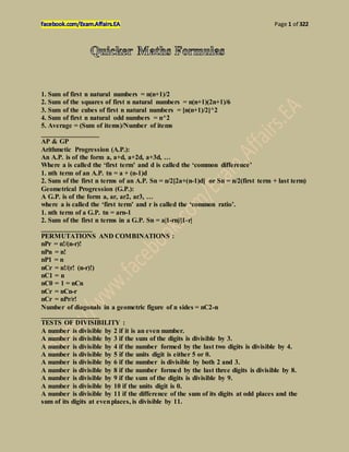 Page 1 of 322
1. Sum of first n natural numbers = n(n+1)/2
2. Sum of the squares of first n natural numbers = n(n+1)(2n+1)/6
3. Sum of the cubes of first n natural numbers = [n(n+1)/2]^2
4. Sum of first n natural odd numbers = n^2
5. Average = (Sum of items)/Number of items
_________________
AP & GP
Arithmetic Progression (A.P.):
An A.P. is of the form a, a+d, a+2d, a+3d, …
Where a is called the ‗first term‘ and d is called the ‗common difference‘
1. nth term of an A.P. tn = a + (n-1)d
2. Sum of the first n terms of an A.P. Sn = n/2[2a+(n-1)d] or Sn = n/2(first term + last term)
Geometrical Progression (G.P.):
A G.P. is of the form a, ar, ar2, ar3, …
where a is called the ‗first term‘ and r is called the ‗common ratio‘.
1. nth term of a G.P. tn = arn-1
2. Sum of the first n terms in a G.P. Sn = a|1-rn|/|1-r|
_______________
PERMUTATIONS AND COMBINATIONS :
nPr = n!/(n-r)!
nPn = n!
nP1 = n
nCr = n!/(r! (n-r)!)
nC1 = n
nC0 = 1 = nCn
nCr = nCn-r
nCr = nPr/r!
Number of diagonals in a geometric figure of n sides = nC2-n
_________________
TESTS OF DIVISIBILITY :
A number is divisible by 2 if it is an even number.
A number is divisible by 3 if the sum of the digits is divisible by 3.
A number is divisible by 4 if the number formed by the last two digits is divisible by 4.
A number is divisible by 5 if the units digit is either 5 or 0.
A number is divisible by 6 if the number is divisible by both 2 and 3.
A number is divisible by 8 if the number formed by the last three digits is divisible by 8.
A number is divisible by 9 if the sum of the digits is divisible by 9.
A number is divisible by 10 if the units digit is 0.
A number is divisible by 11 if the difference of the sum of its digits at odd places and the
sum of its digits at evenplaces, is divisible by 11.
 