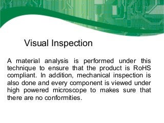 Visual Inspection
A material analysis is performed under this
technique to ensure that the product is RoHS
compliant. In addition, mechanical inspection is
also done and every component is viewed under
high powered microscope to makes sure that
there are no conformities.
 
