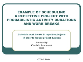 (IV) Work Breaks 1
Schedule work breaks in repetitive projects
in order to reduce project duration
Presented by
Chachrist Srisuwanrat
2008
EXAMPLE OF SCHEDULING
A REPETITIVE PROJECT WITH
PROBABILISTIC ACTIVITY DURATIONS
AND WORK BREAKS
 