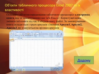 Об'єкти табличного процесора Excel 2007 та їх
властивості
Основним об'єктомопрацювання табличного процесорає електронна
книга, яка за замовчуванням має ім'я Книга1. Користувачможе
змінити ім'я книги під час її збереженняу файлі. За замовчуванням
книга складається з трьох аркушів з іменами Аркуш1,Аркуш2,
Аркуш3, які взакуютьсяна ярликах аркушів
Додому
 
