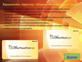 Відкривання, перегляд і збереження електронної книги
Операції створення нової книги, відкриття раніше створеної книги,
збереження книги здійснюються в Excel 2007 аналогічно до цих
програмах Word 2007 і PowerPoint 2007.
Щоб перемістити табличний курсор у потрібну клітинку електронної
таблиці, тобто зробити клітинкупоточною, можна:
•вибрати потрібну клітинку вказівникоммиші;
•перемістити табличний курсор у потрібну клітинку, використавши
клавішікерування курсором;
Додому
 