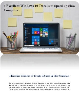 4 Excellent Windows 10 Tweaks to Speed up Slow Computer
Be it the user-friendly interface, powerful hardware, or the voice control integration with
Cortana; there’s enough in Windows 10 to impress its users. However, as the years pass, an
abundant amount of files and programs start piling up in the system’s drives, making your
Windows take more time to process all this. No need to worry though! There are some easy yet
 