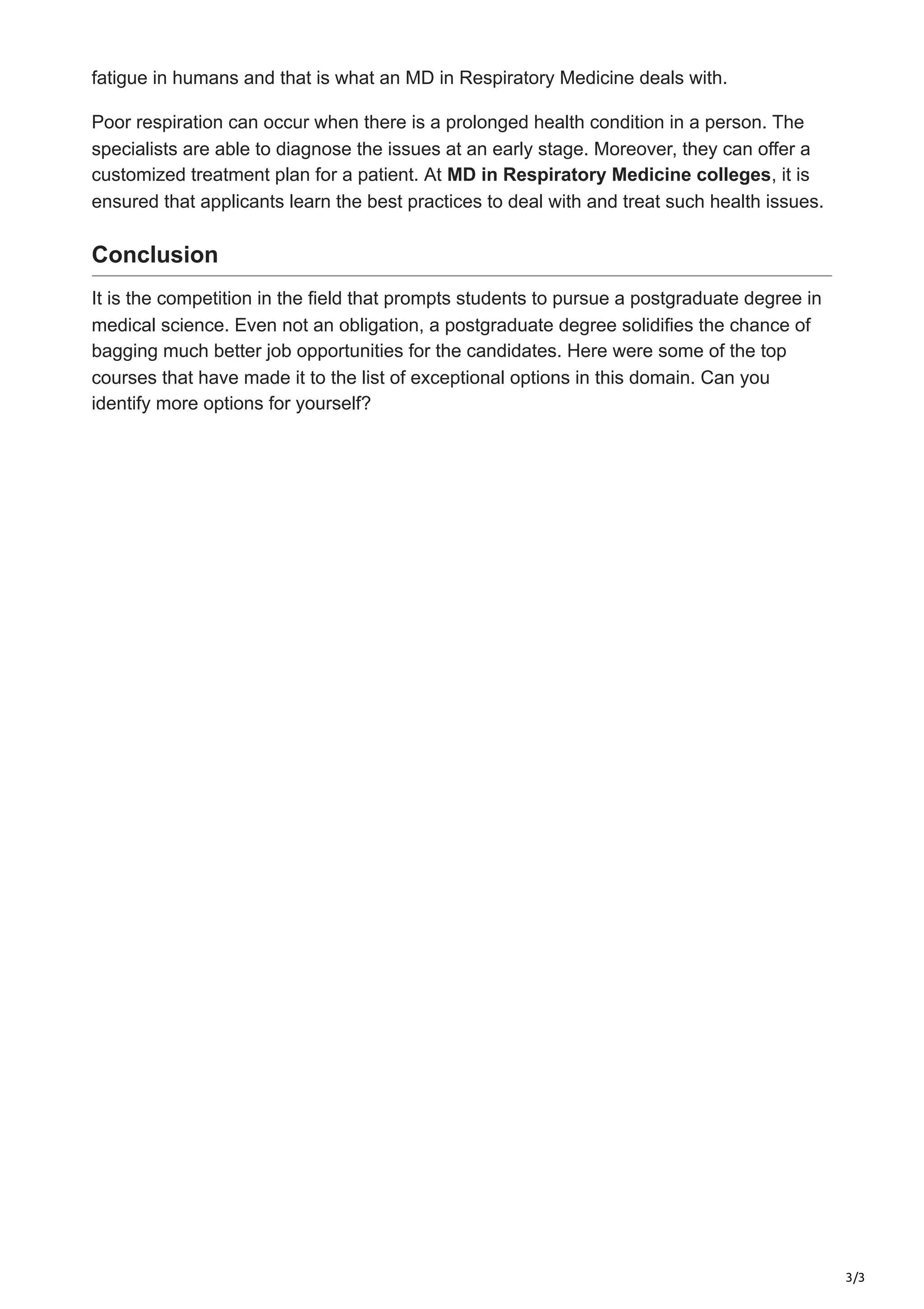 3/3
fatigue in humans and that is what an MD in Respiratory Medicine deals with.
Poor respiration can occur when there is a prolonged health condition in a person. The
specialists are able to diagnose the issues at an early stage. Moreover, they can offer a
customized treatment plan for a patient. At MD in Respiratory Medicine colleges, it is
ensured that applicants learn the best practices to deal with and treat such health issues.
Conclusion
It is the competition in the field that prompts students to pursue a postgraduate degree in
medical science. Even not an obligation, a postgraduate degree solidifies the chance of
bagging much better job opportunities for the candidates. Here were some of the top
courses that have made it to the list of exceptional options in this domain. Can you
identify more options for yourself?
 