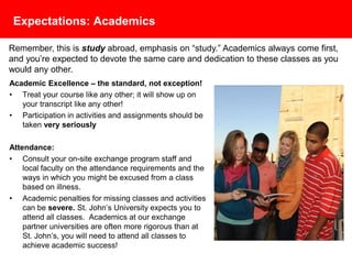 Expectations: Academics
Academic Excellence – the standard, not exception!
• Treat your course like any other; it will show up on
your transcript like any other!
• Participation in activities and assignments should be
taken very seriously
Attendance:
• Consult your on-site exchange program staff and
local faculty on the attendance requirements and the
ways in which you might be excused from a class
based on illness.
• Academic penalties for missing classes and activities
can be severe. St. John’s University expects you to
attend all classes. Academics at our exchange
partner universities are often more rigorous than at
St. John’s, you will need to attend all classes to
achieve academic success!
Remember, this is study abroad, emphasis on “study.” Academics always come first,
and you’re expected to devote the same care and dedication to these classes as you
would any other.
 