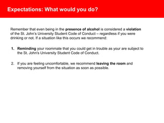 Expectations: What would you do?
Remember that even being in the presence of alcohol is considered a violation
of the St. John’s University Student Code of Conduct – regardless if you were
drinking or not. If a situation like this occurs we recommend:
1. Reminding your roommate that you could get in trouble as your are subject to
the St. John's University Student Code of Conduct.
2. If you are feeling uncomfortable, we recommend leaving the room and
removing yourself from the situation as soon as possible.
 