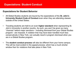 Expectations: Student Conduct
Expectations for Student Behavior
• All Global Studies students are bound by the expectations of the St. John’s
University Student Code of Conduct even when they are attending classes
outside of the United States.
• Traveling students are held to an even higher standard when representing St.
John’s University in another country. As such, you won’t be given as many
“chances” before major sanctions – including dismissal from your Global Studies
program - are imposed. A violation that may have been handled much less
conservatively in New York, can actually result in program dismissal when you
are in a Global Studies program.
• The student conduct process will also be different from your home campus.
This will be most evident in the appeal process, which has a much shorter
window than for violations that take place in New York.
 