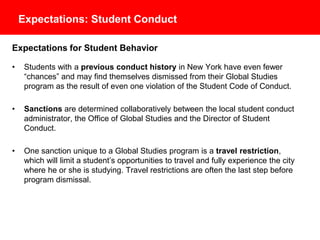 Expectations: Student Conduct
Expectations for Student Behavior
• Students with a previous conduct history in New York have even fewer
“chances” and may find themselves dismissed from their Global Studies
program as the result of even one violation of the Student Code of Conduct.
• Sanctions are determined collaboratively between the local student conduct
administrator, the Office of Global Studies and the Director of Student
Conduct.
• One sanction unique to a Global Studies program is a travel restriction,
which will limit a student’s opportunities to travel and fully experience the city
where he or she is studying. Travel restrictions are often the last step before
program dismissal.
 