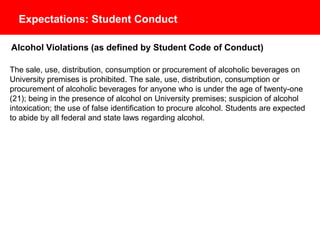 Expectations: Student Conduct
Alcohol Violations (as defined by Student Code of Conduct)
The sale, use, distribution, consumption or procurement of alcoholic beverages on
University premises is prohibited. The sale, use, distribution, consumption or
procurement of alcoholic beverages for anyone who is under the age of twenty-one
(21); being in the presence of alcohol on University premises; suspicion of alcohol
intoxication; the use of false identification to procure alcohol. Students are expected
to abide by all federal and state laws regarding alcohol.
 