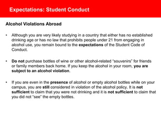 Expectations: Student Conduct
Alcohol Violations Abroad
• Although you are very likely studying in a country that either has no established
drinking age or has no law that prohibits people under 21 from engaging in
alcohol use, you remain bound to the expectations of the Student Code of
Conduct.
• Do not purchase bottles of wine or other alcohol-related “souvenirs” for friends
or family members back home. If you keep the alcohol in your room, you are
subject to an alcohol violation.
• If you are even in the presence of alcohol or empty alcohol bottles while on your
campus, you are still considered in violation of the alcohol policy. It is not
sufficient to claim that you were not drinking and it is not sufficient to claim that
you did not “see” the empty bottles.
 