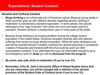 Expectations: Student Conduct
Alcohol and Cultural Context
• Binge drinking is an unfortunate part of American culture. Because young adults in
other countries grow up with different attitudes regarding alcohol, drinking in
moderation is considered a standard expectation. In some places, the cultural
stereotype of the “ugly American” who drinks too much and loses control is
prevalent. Drunken behavior is looked down upon in many parts of the world.
• Because binge drinking is an ongoing problem among the college student
population in the United States, American hospitals routinely deal with patients
suffering from severe or acute alcohol intoxication. While the same assistance can
and will be provided abroad if needed, treatment for alcohol poisoning is considered
a waste of resources and medical staff time that could be spent on other
(unavoidable) incidents. If our staff determine you are intoxicated enough to go to
the emergency room it’s likely you will be dismissed from the program.
• Be smart, stay safe, drink in moderation (if you’re over 21).
• Remember, if the St. John’s University Office of Global Studies learns that
you are intoxicated, you will be charged with a violation of the alcohol
provision of the Student Code of Conduct (even if you’re over 21).
 