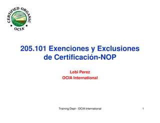 205.101 Exenciones y Exclusiones
      de Certificación-NOP
               Lebi Perez
            OCIA International




          Training Dept - OCIA International   1
 