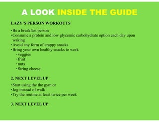 A LOOK INSIDE THE GUIDE
LAZY’S PERSON WORKOUTS
• Be a breakfast person
• Consume a protein and low glycemic carbohydrate option each day upon
waking
• Avoid any form of crappy snacks
• Bring your own healthy snacks to work
• veggies
• fruit
• nuts
• String cheese
2. NEXT LEVEL UP
• Start using the the gym or
• Jog instead of walk
• Try the routine at least twice per week
3. NEXT LEVEL UP
 