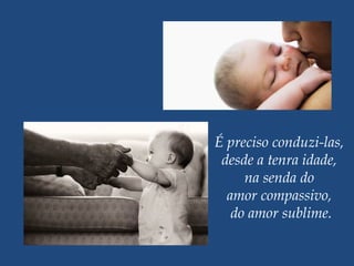 É preciso conduzi-las,
desde a tenra idade,
na senda do
amor compassivo,
do amor sublime.
 