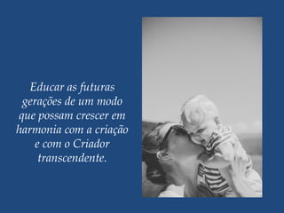 Educar as futuras
gerações de um modo
que possam crescer em
harmonia com a criação
e com o Criador
transcendente.
 