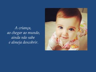 A criança,
ao chegar ao mundo,
ainda não sabe
e almeja descobrir.
 