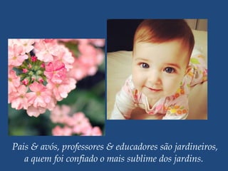 Pais & avós, professores & educadores são jardineiros,
a quem foi confiado o mais sublime dos jardins.
 