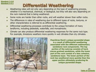 Differential Weathering
 Weathering rates will not only vary depending on the type of weathering process,
whether it is mechanical, chemical, or biological, but they will also vary depending on
the rock material that is being weathered.
 Some rocks are harder than other rocks, and will weather slower than softer rocks.
 The differences in rates of weathering due to different types of rocks, textures, or
other characteristics is referred to as differential weathering.
 Differential weathering processes contribute to the unique formation of many
landforms, including pedestals, waterfalls, and monadnocks.
 Climate can also produce differential weathering responses for the same rock type.
For example, limestone weathers more quickly in wet climates than dry climates.
Peachtree Rock’s unique pyramidal shape
is a result of differential weathering
associated with the different sedimentary
sandstone rock components. The top
portion of the outcrop consists of hard,
coarse-grained sandstone, while the lower
part of the rock consist of a less cohesive,
sandstone layer. The lower portion of the
rock has weathered more quickly than the
upper portion ultimately producing its
unique pyramidal shape.
20
Image source: SCDNR, Heritage Preserves Table of Contents
Standard: 3-3.8
Standard: 5-3.1
 