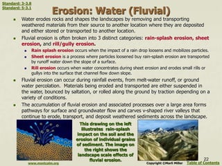 Erosion: Water (Fluvial)
 Water erodes rocks and shapes the landscapes by removing and transporting
weathered materials from their source to another location where they are deposited
and either stored or transported to another location.
 Fluvial erosion is often broken into 3 distinct categories: rain-splash erosion, sheet
erosion, and rill/gully erosion.
 Rain splash erosion occurs when the impact of a rain drop loosens and mobilizes particles.
 Sheet erosion is a process where particles loosened buy rain-splash erosion are transported
by runoff water down the slope of a surface.
 Rill erosion occurs when water concentrates during sheet erosion and erodes small rills or
gullys into the surface that channel flow down slope.
 Fluvial erosion can occur during rainfall events, from melt-water runoff, or ground
water percolation. Materials being eroded and transported are either suspended in
the water, bounced by saltation, or rolled along the ground by traction depending on a
variety of conditions.
 The accumulation of fluvial erosion and associated processes over a large area forms
pathways for surface and groundwater flow and carves v-shaped river valleys that
continue to erode, transport, and deposit weathered sediments across the landscape.
Table of Contents
22
This drawing on the left
illustrates rain-splash
impact on the soil and the
erosion of individual grains
of sediment. The image on
the right shows the
landscape scale effects of
fluvial erosion.
www.montcalm.org Copyright ©Marli Miller
Standard: 3-3.8
Standard: 5-3.1
 