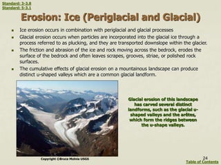 Erosion: Ice (Periglacial and Glacial)
 Ice erosion occurs in combination with periglacial and glacial processes
 Glacial erosion occurs when particles are incorporated into the glacial ice through a
process referred to as plucking, and they are transported downslope within the glacier.
 The friction and abrasion of the ice and rock moving across the bedrock, erodes the
surface of the bedrock and often leaves scrapes, grooves, striae, or polished rock
surfaces.
 The cumulative effects of glacial erosion on a mountainous landscape can produce
distinct u-shaped valleys which are a common glacial landform.
24
Glacial erosion of this landscape
has carved several distinct
landforms, such as the glacial u-
shaped valleys and the arêtes,
which form the ridges between
the u-shape valleys.
Copyright ©Bruce Molnia USGS
Table of Contents
Standard: 3-3.8
Standard: 5-3.1
 