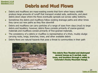 Debris and Mud Flows
 Debris and mudflows are mass-wasting events that form when heavy rainfalls
produce large amounts of runoff that transport eroded soils, sediments, and plant
debris down slope where the flows eventually spreads out across valley bottoms.
 Sometimes the debris and mudflows follow existing drainage paths and other times
they carve out new paths as they flow downhill
 Debris and mudflows can carry particles of a range of sizes from clays (mud) to large
debris and boulders; however, debris flows consists primarily of coarse-grained
materials and mudflows consist primarily of fine-grained materials.
 The consistency of a debris or mudflow is representative of a thick, muddy sludge
carrying rocks, twigs, branches, trees, and other available debris
 Debris flows are natural hazards that pose a threat to communities in their path
This debris flow flooded and destroyed
several homes as it carried, mud,
trees, and boulders through a valley in
Colorado’s Rocky Mountain Range.
Copyright©Marli Miller, University of Oregon
29
Table of Contents
Standard: 3-3.8
Standard: 5-3.1
 