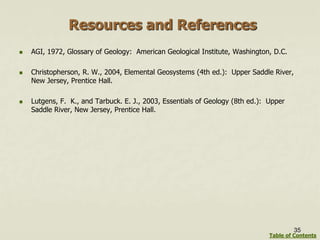 Resources and References
 AGI, 1972, Glossary of Geology: American Geological Institute, Washington, D.C.
 Christopherson, R. W., 2004, Elemental Geosystems (4th ed.): Upper Saddle River,
New Jersey, Prentice Hall.
 Lutgens, F. K., and Tarbuck. E. J., 2003, Essentials of Geology (8th ed.): Upper
Saddle River, New Jersey, Prentice Hall.
35
Table of Contents
 