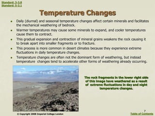 Temperature Changes
 Daily (diurnal) and seasonal temperature changes affect certain minerals and facilitates
the mechanical weathering of bedrock.
 Warmer temperatures may cause some minerals to expand, and cooler temperatures
cause them to contract.
 This gradual expansion and contraction of mineral grains weakens the rock causing it
to break apart into smaller fragments or to fracture.
 This process is more common in desert climates because they experience extreme
fluctuations in daily temperature changes.
 Temperature changes are often not the dominant form of weathering, but instead
temperature changes tend to accelerate other forms of weathering already occurring.
© Copyright 2008 Imperial College London
The rock fragments in the lower right side
of this image have weathered as a result
of extreme fluctuations in day and night
temperature changes.
7
Table of Contents
Standard: 3-3.8
Standard: 5-3.1
 