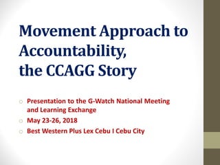Movement	Approach	to	
Accountability,	
the	CCAGG	Story
o Presentation to the G-Watch National Meeting
and Learning Exchange
o May 23-26, 2018
o Best Western Plus Lex Cebu I Cebu City
 