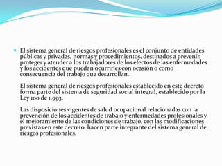  El sistema general de riesgos profesionales es el conjunto de entidades
  públicas y privadas, normas y procedimientos, destinados a prevenir,
  proteger y atender a los trabajadores de los efectos de las enfermedades
  y los accidentes que puedan ocurrirles con ocasión o como
  consecuencia del trabajo que desarrollan.
  El sistema general de riesgos profesionales establecido en este decreto
  forma parte del sistema de seguridad social integral, establecido por la
  Ley 100 de 1.993.
  Las disposiciones vigentes de salud ocupacional relacionadas con la
  prevención de los accidentes de trabajo y enfermedades profesionales y
  el mejoramiento de las condiciones de trabajo, con las modificaciones
  previstas en este decreto, hacen parte integrante del sistema general de
  riesgos profesionales.
 
