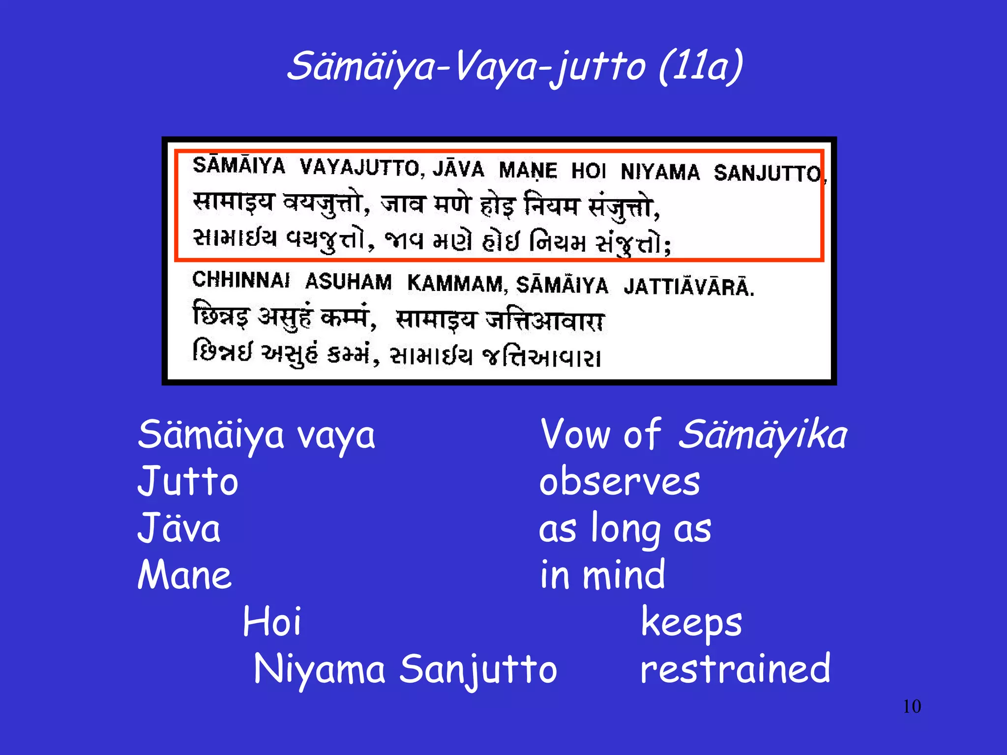 10
Sämäiya-Vaya-jutto (11a)
Sämäiya vaya Vow of Sämäyika
Jutto observes
Jäva as long as
Mane in mind
Hoi keeps
Niyama Sanjutto restrained
 