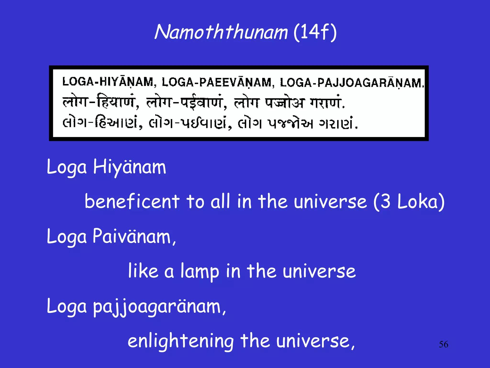 56
Namoththunam (14f)
Loga Hiyänam
beneficent to all in the universe (3 Loka)
Loga Paivänam,
like a lamp in the universe
Loga pajjoagaränam,
enlightening the universe,
 