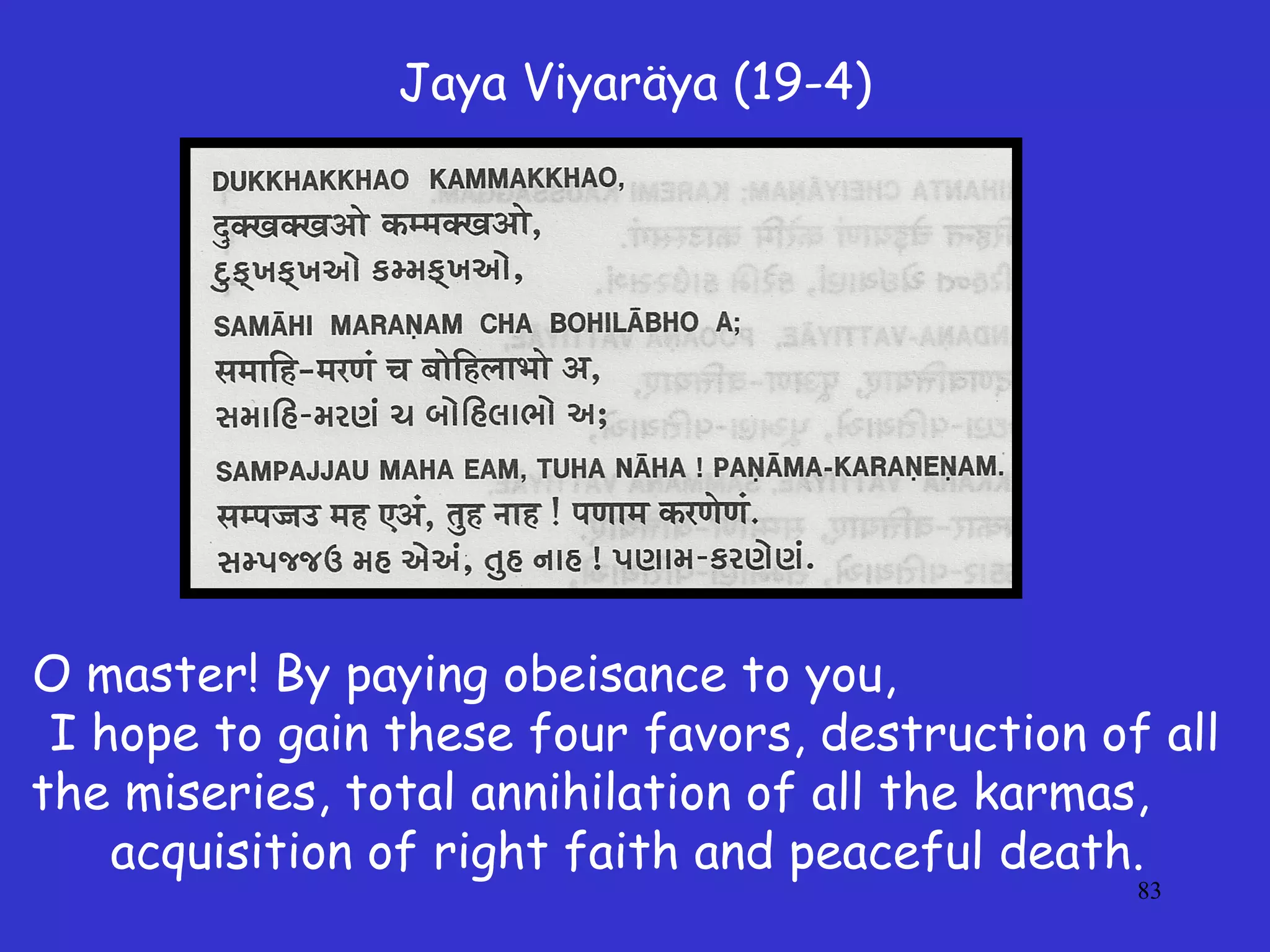 83
Jaya Viyaräya (19-4)
O master! By paying obeisance to you,
I hope to gain these four favors, destruction of all
the miseries, total annihilation of all the karmas,
acquisition of right faith and peaceful death.
 