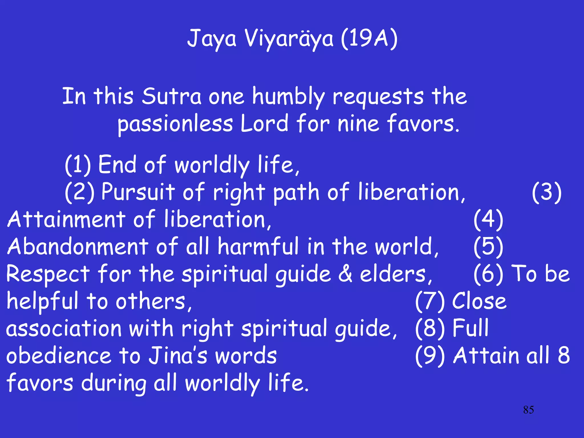 85
Jaya Viyaräya (19A)
In this Sutra one humbly requests the
passionless Lord for nine favors.
(1) End of worldly life,
(2) Pursuit of right path of liberation, (3)
Attainment of liberation, (4)
Abandonment of all harmful in the world, (5)
Respect for the spiritual guide & elders, (6) To be
helpful to others, (7) Close
association with right spiritual guide, (8) Full
obedience to Jina’s words (9) Attain all 8
favors during all worldly life.
 