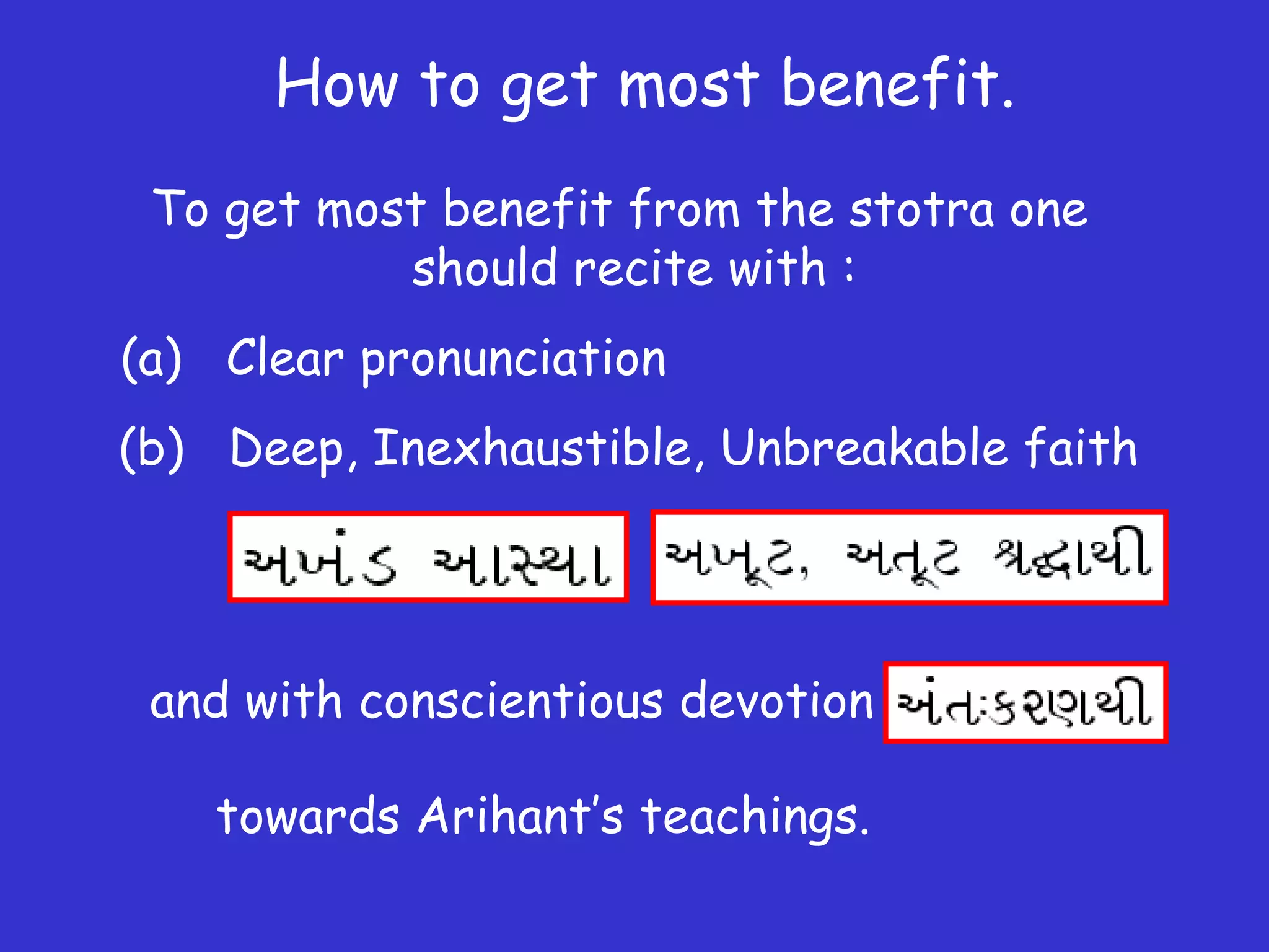 How to get most benefit.
To get most benefit from the stotra one
should recite with :
(a) Clear pronunciation
(b) Deep, Inexhaustible, Unbreakable faith
and with conscientious devotion
towards Arihant’s teachings.
 