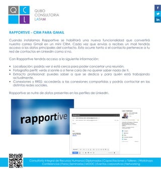 QUBO
CONSULTORIA
LATAM
Consultoría integral de Recursos Humanos|Diplomados|Capacitaciones y Talleres |Workshops
Conferencias|Foros|Seminarios|MOOC|Eventos corporativos|Networking
RAPPORTIVE - CRM PARA GMAIL
Cuando instalamos Rapportive se habilitará una nueva funcionalidad que convertirá
nuestro correo Gmail en un mini CRM. Cada vez que envías o recibes un mail tendrás
acceso a los datos principales del contacto. Esto ocurre tanto si el contacto pertenece a tu
red de contactos en LinkedIn como si no.
Con Rapportive tendrás acceso a la siguiente información:
§  Localización: podrás ver si está cerca para poder concertar una reunión.
§  Fotografía perfil: verás si sonríe o si tiene cara de no querer saber nada de ti.
§  Extracto profesional: puedes saber a que se dedica y para quién está trabajando
actualmente.
§  Conexiones y RRSS: accederás a las conexiones compartidas y podrás contactar en las
distintas redes sociales.
Rapportive se nutre de datos presentes en los perfiles de LinkedIn.
 